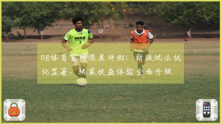 ng体育官网深度评测：新版玩法优化显著，玩家收益体验全面升级